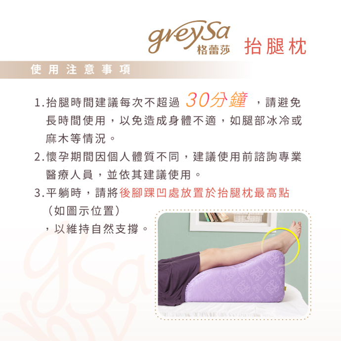 GreySa格蕾莎抬腿枕使用注意事項：1.抬腿時間建議每次不超過30分鐘，請避免長時間使用，以免造成身體不適，如腿部冰冷或麻木等情況。2.懷孕期間因個人體質不同，建議使用前諮詢專業醫療人員，並依其建議使用。3.平躺時，請將後腳踝凹處放置於抬腿枕最高點（如圖示位置），以維持自然支撐。